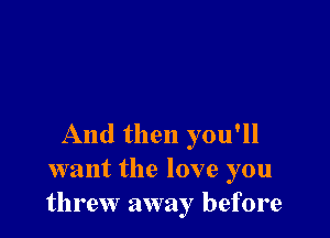 And then you'll
want the love you
threw away before