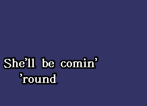 She,ll be comid
round
