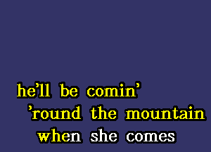 he,11 be comin,
,round the mountain
When she comes
