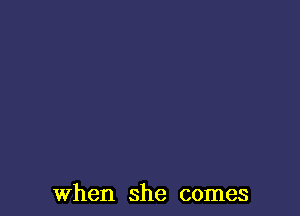 When she comes
