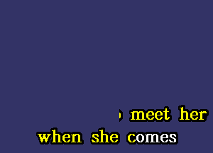 . meet her
When she comes