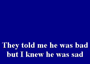 They told me he was bad
but I knew he was sad