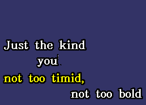 J ust the kind

you

not too timid,
not too bold