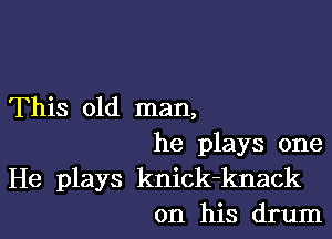 This old man,

he plays one
He plays knick-knack
on his drum