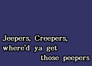 Jeepers, Creepers,
WhereH ya get
those peepers