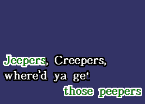 m, Creepers,

Wherdd ya ge

t-hose