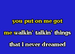 you put on me got
me walkin' talkin' things

that I never dreamed