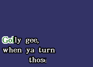 uly gee,
when ya turn

th03c