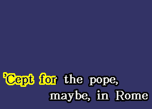 the pope,
maybe, in Rome