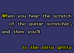 When you hear the scratch
0f the guitar scratchint,

and then youtll

t0 the nitty gritty