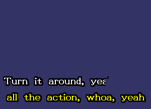 Turn it around, yes

all the action, whoa, yeah