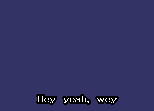 Hey yeah, wey