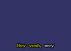 Hey yeah, wey