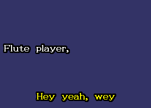 Flute player,

Hey yeah, wey