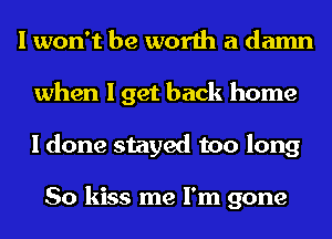 I won't be worth a damn
when I get back home
I done stayed too long

So kiss me I'm gone