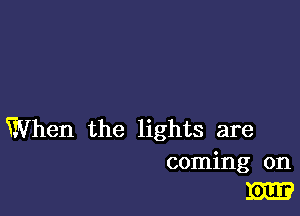 When the lights are

coming on