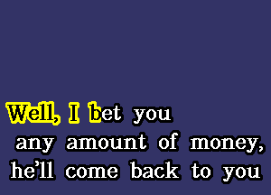 Will, It Eet you

any amount of money,
he,11 come back to you