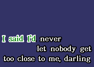 E ggfil m never
let nobody get

too close to me, darling