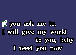 E? you ask me to,

I Will give my world
to you, baby
I need you now