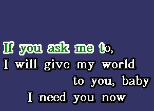 mmmmm

I Will give my world
to you, baby
I need you now