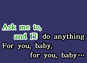 For you, baby,
for you, baby-