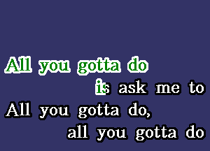 Mm-hib

Es ask me to
All you gotta do,
all you gotta do