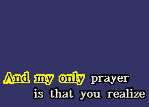 my prayer
is that you realize