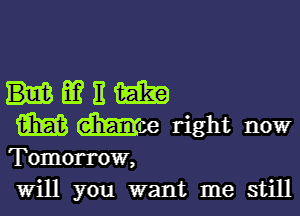 umm

m Moe right now

Tomorrow,
will you want me still