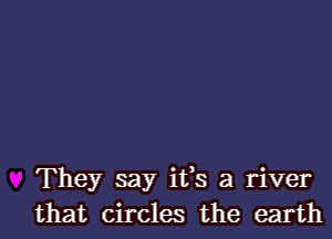 They say ifs a river
that circles the earth