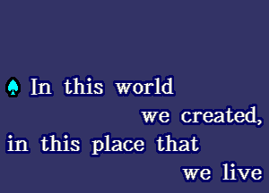 9 In this world

we created,
in this place that
we live