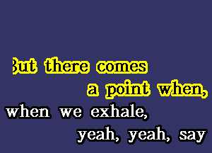 mam.-
amm

When we exhale,
yeah, yeah, say