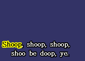 aim shoop, shoop,

ShOO be doop, ye