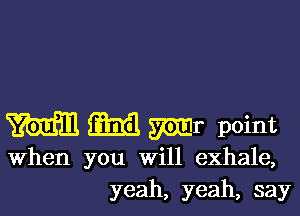 m M Mr point
When you will exhale,
yeah, yeah, say