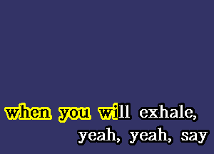 m W11 exhale,
yeah, yeah, say