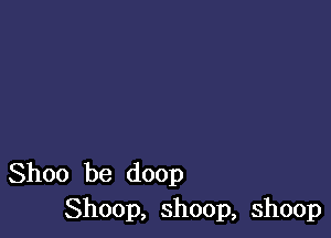 Shoo be doop
Shoop, shoop, shoop