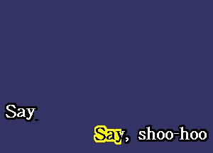 Say

m, shoo-hoo