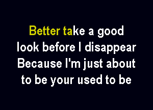 Better take a good
look before I disappear

Because I'm just about
to be your used to be