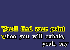 MMMW

When you Will exhale,
yeah, say