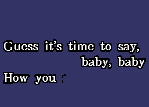 Guess ifs time to say,

baby, baby
How you