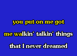 you put on me got
me walkin' talkin' things

that I never dreamed