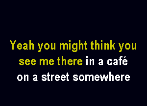 Yeah you might think you

see me there in a caft'a
on a street somewhere