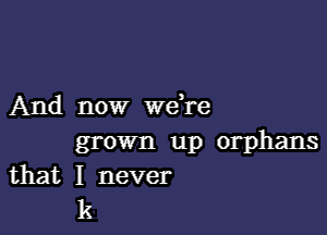 And now wdre

grown up orphans
that I never
k