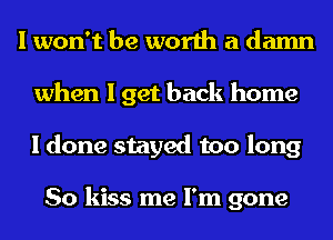 I won't be worth a damn
when I get back home
I done stayed too long

So kiss me I'm gone