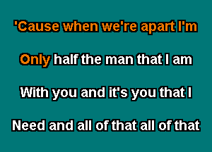 'Cause when we're apart I'm
Only half the man that I am
With you and it's you that I

Need and all of that all of that