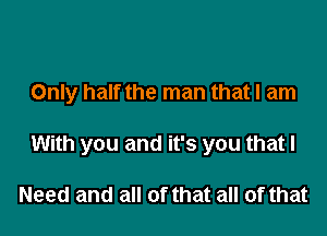 Only half the man that I am

With you and it's you that I

Need and all of that all of that