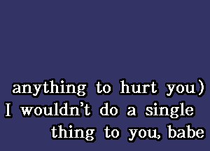 anything to hurt you)
I wouldn,t do a single
thing to you, babe