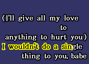 (1,11 give all my love
to
anything to hurt you)

nmwamb

thing to you, babe