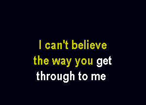 I can't believe

the way you get
through to me