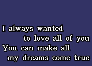 I always wanted
to love all of you
You can make all
my dreams come true