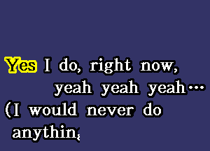 m I do, right now,

yeah yeah yeah---
(I would never do
anythin!